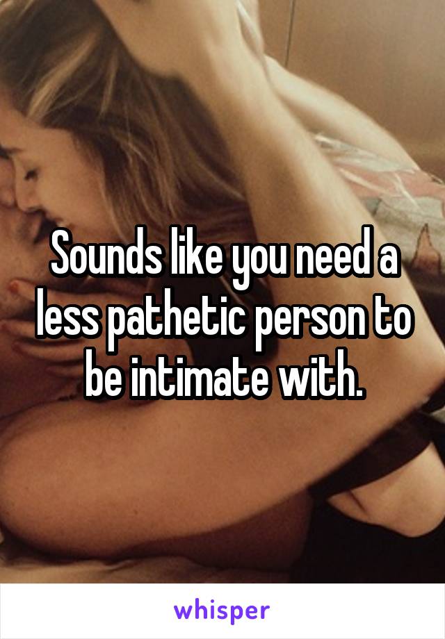 Sounds like you need a less pathetic person to be intimate with.