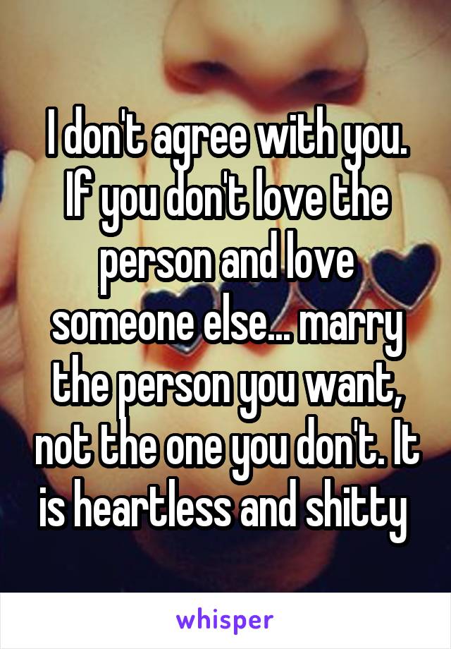 I don't agree with you. If you don't love the person and love someone else... marry the person you want, not the one you don't. It is heartless and shitty 