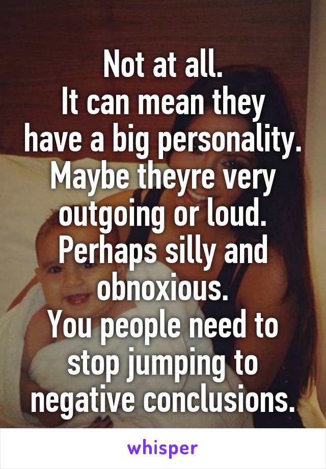 Not at all.
It can mean they have a big personality. Maybe theyre very outgoing or loud. Perhaps silly and obnoxious.
You people need to stop jumping to negative conclusions.