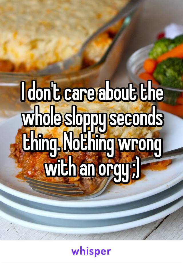 I don't care about the whole sloppy seconds thing. Nothing wrong with an orgy ;)