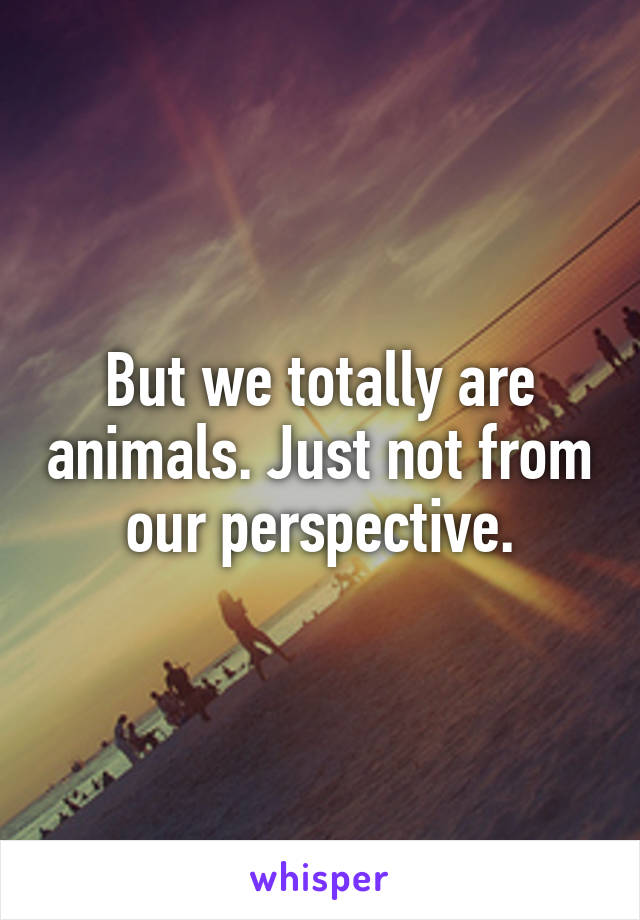 But we totally are animals. Just not from our perspective.