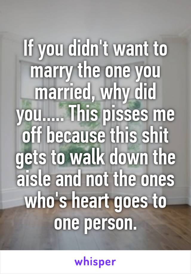 If you didn't want to marry the one you married, why did you..... This pisses me off because this shit gets to walk down the aisle and not the ones who's heart goes to one person.