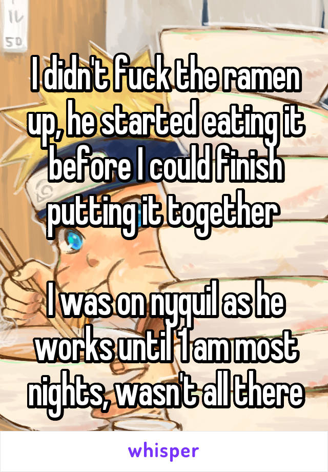 I didn't fuck the ramen up, he started eating it before I could finish putting it together 

I was on nyquil as he works until 1 am most nights, wasn't all there