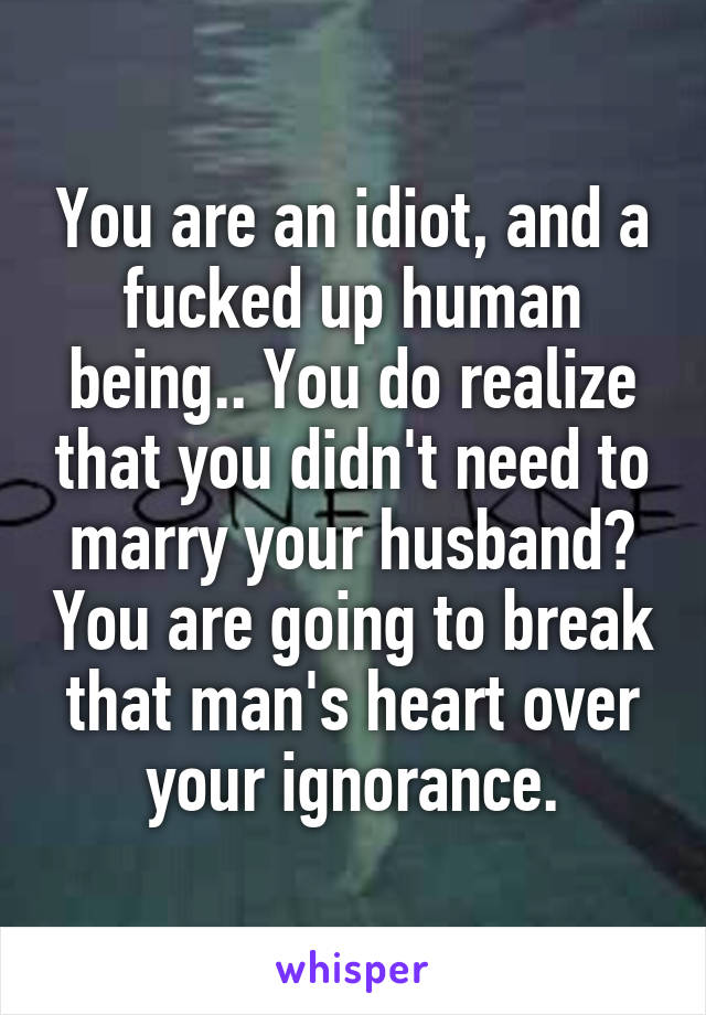 You are an idiot, and a fucked up human being.. You do realize that you didn't need to marry your husband? You are going to break that man's heart over your ignorance.