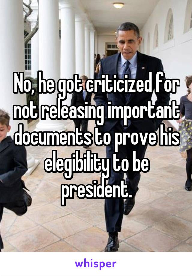 No, he got criticized for not releasing important documents to prove his elegibility to be president.