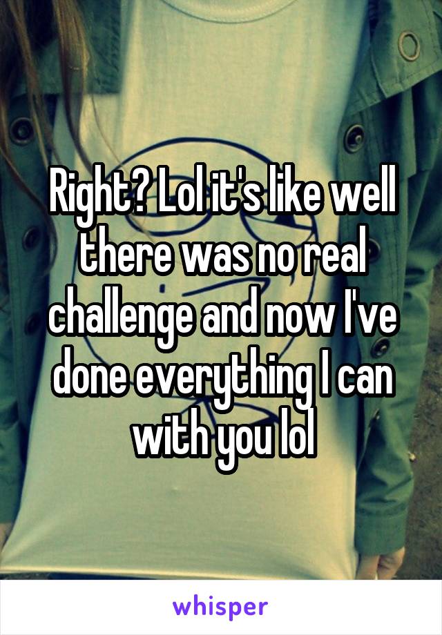 Right? Lol it's like well there was no real challenge and now I've done everything I can with you lol