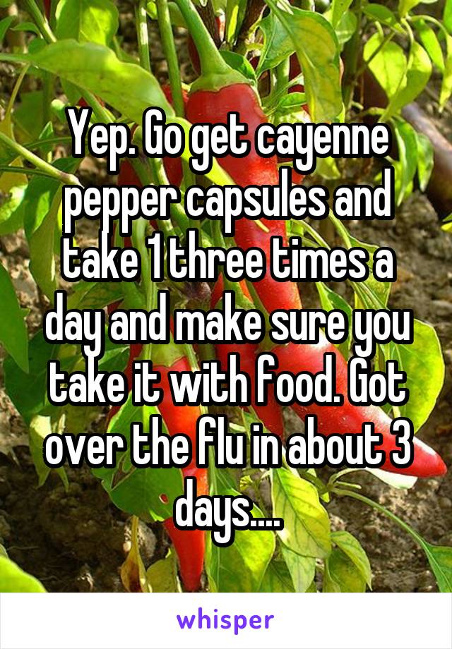 Yep. Go get cayenne pepper capsules and take 1 three times a day and make sure you take it with food. Got over the flu in about 3 days....
