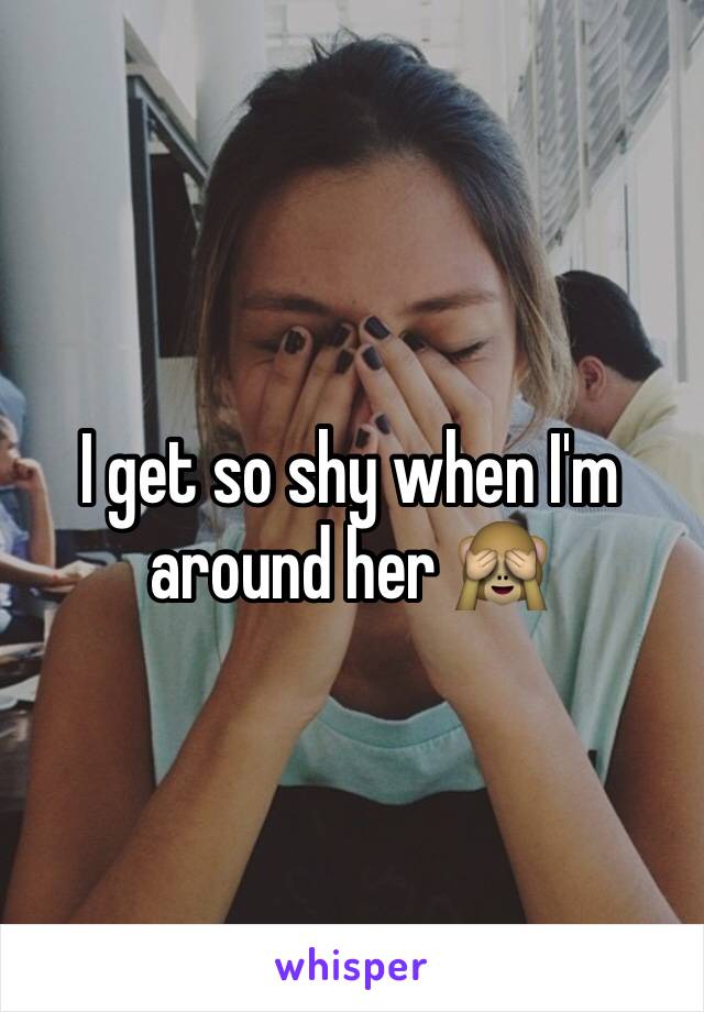 I get so shy when I'm around her 🙈
