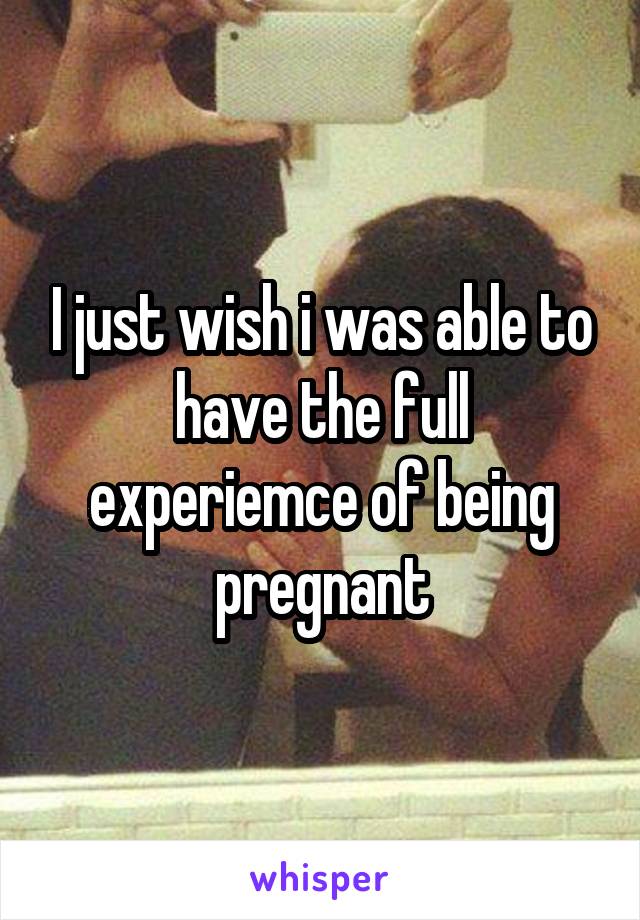 I just wish i was able to have the full experiemce of being pregnant