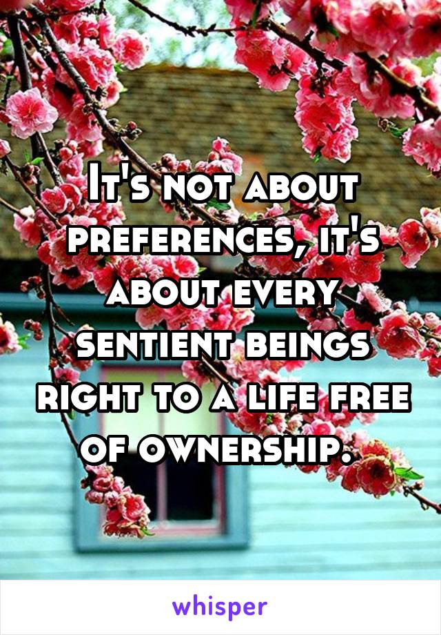 It's not about preferences, it's about every sentient beings right to a life free of ownership. 