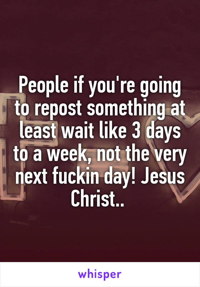 People if you're going to repost something at least wait like 3 days to a week, not the very next fuckin day! Jesus Christ.. 