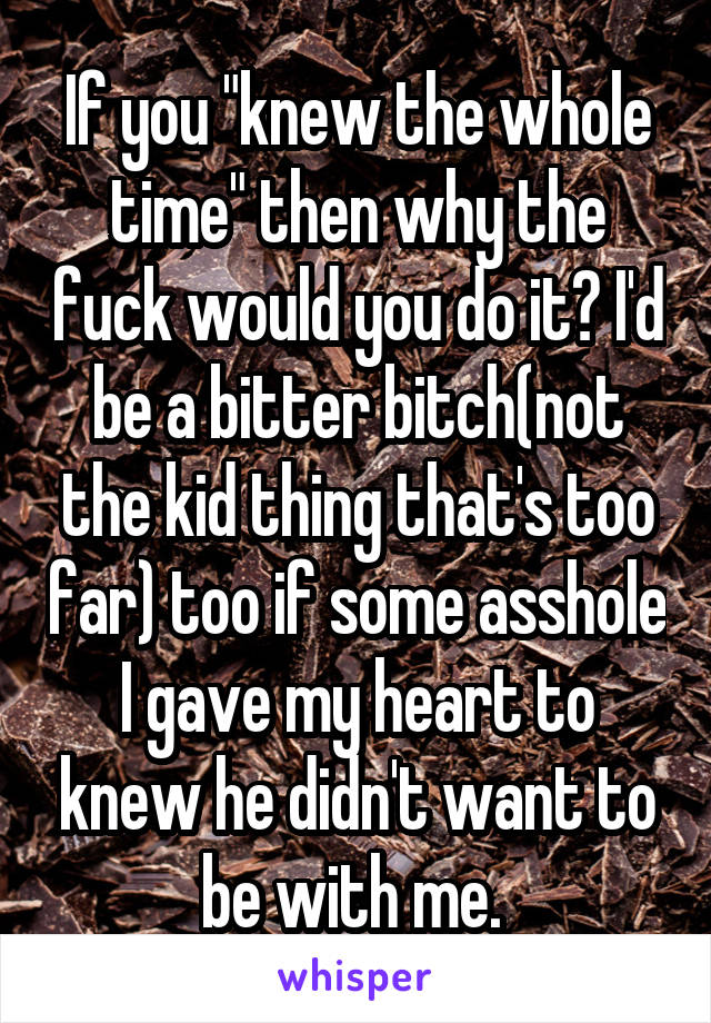 If you "knew the whole time" then why the fuck would you do it? I'd be a bitter bitch(not the kid thing that's too far) too if some asshole I gave my heart to knew he didn't want to be with me. 