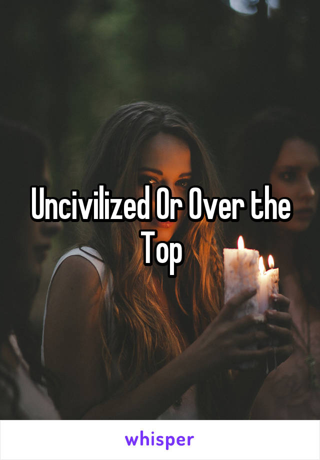 Uncivilized Or Over the Top