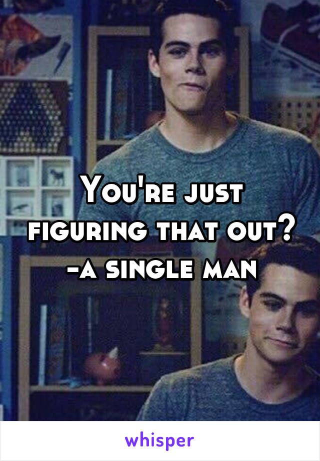 You're just figuring that out?
-a single man