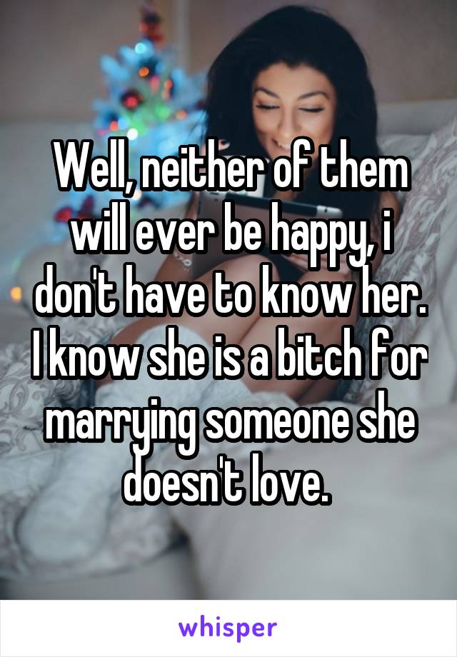 Well, neither of them will ever be happy, i don't have to know her. I know she is a bitch for marrying someone she doesn't love. 