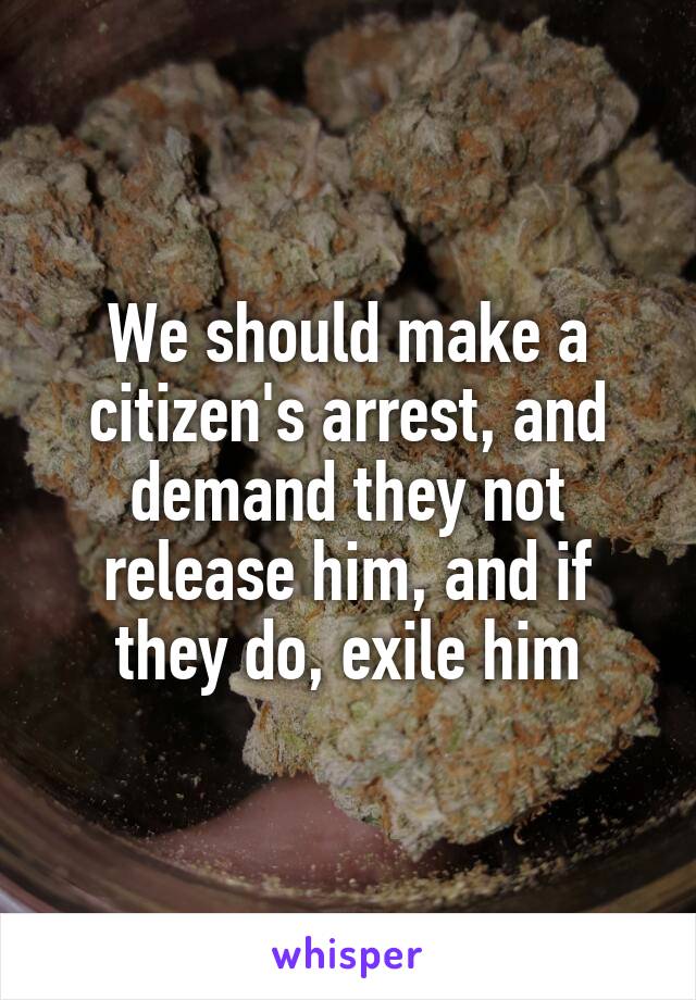 We should make a citizen's arrest, and demand they not release him, and if they do, exile him