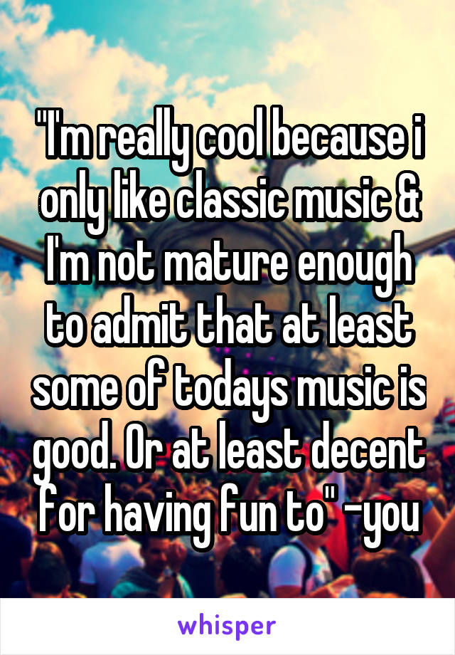 "I'm really cool because i only like classic music & I'm not mature enough to admit that at least some of todays music is good. Or at least decent for having fun to" -you