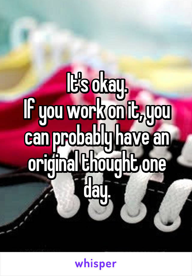 It's okay.
If you work on it, you can probably have an original thought one day.