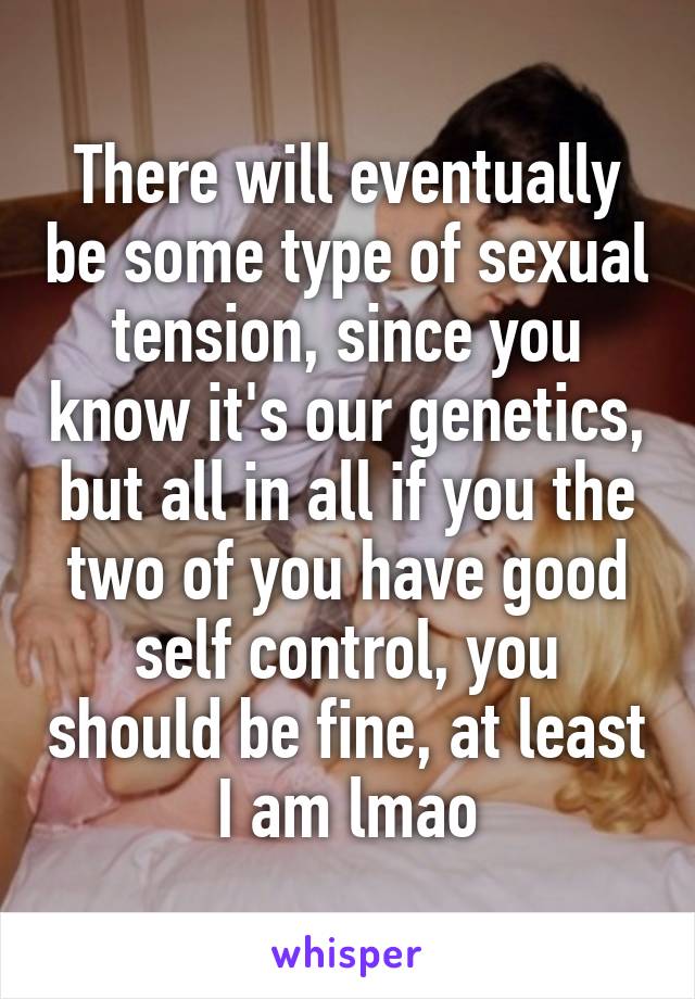 There will eventually be some type of sexual tension, since you know it's our genetics, but all in all if you the two of you have good self control, you should be fine, at least I am lmao