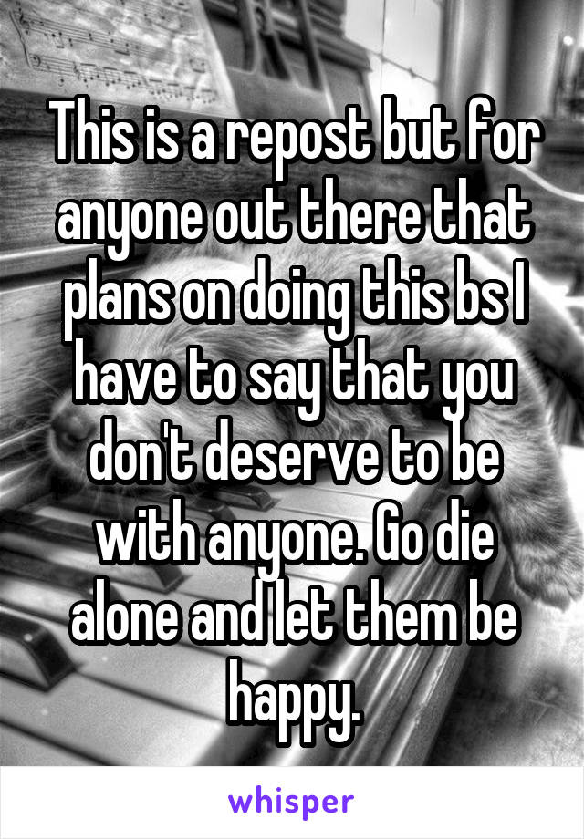 This is a repost but for anyone out there that plans on doing this bs I have to say that you don't deserve to be with anyone. Go die alone and let them be happy.