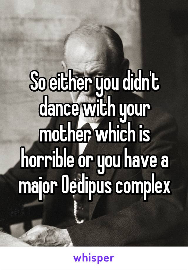 So either you didn't dance with your mother which is horrible or you have a major Oedipus complex