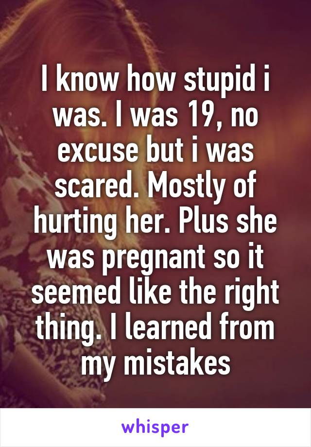 I know how stupid i was. I was 19, no excuse but i was scared. Mostly of hurting her. Plus she was pregnant so it seemed like the right thing. I learned from my mistakes