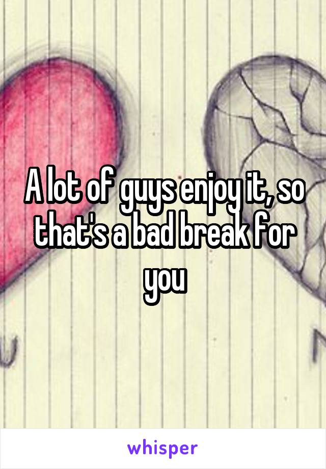 A lot of guys enjoy it, so that's a bad break for you
