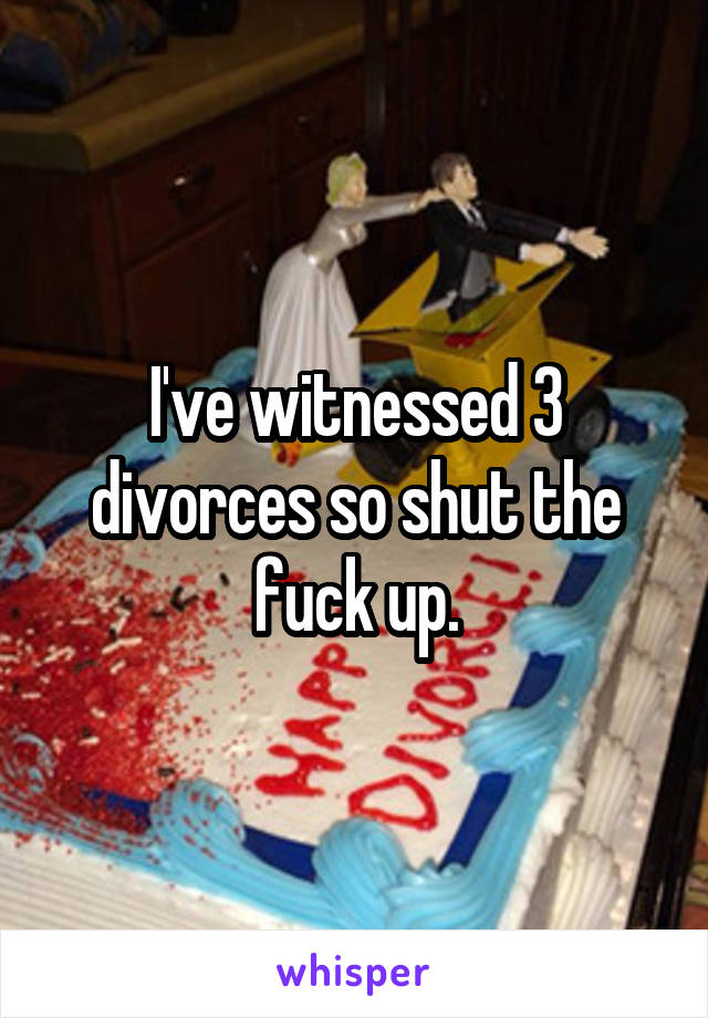 I've witnessed 3 divorces so shut the fuck up.