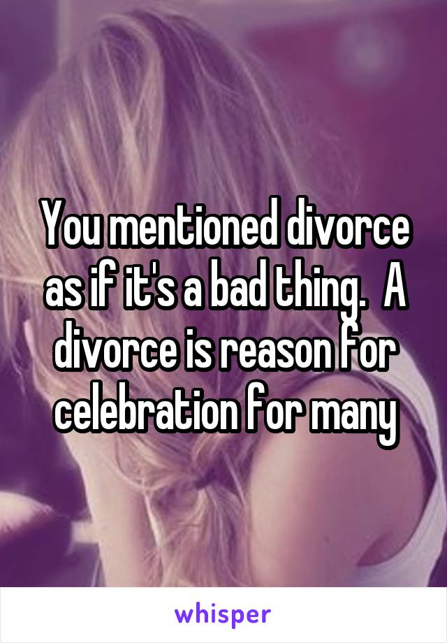You mentioned divorce as if it's a bad thing.  A divorce is reason for celebration for many