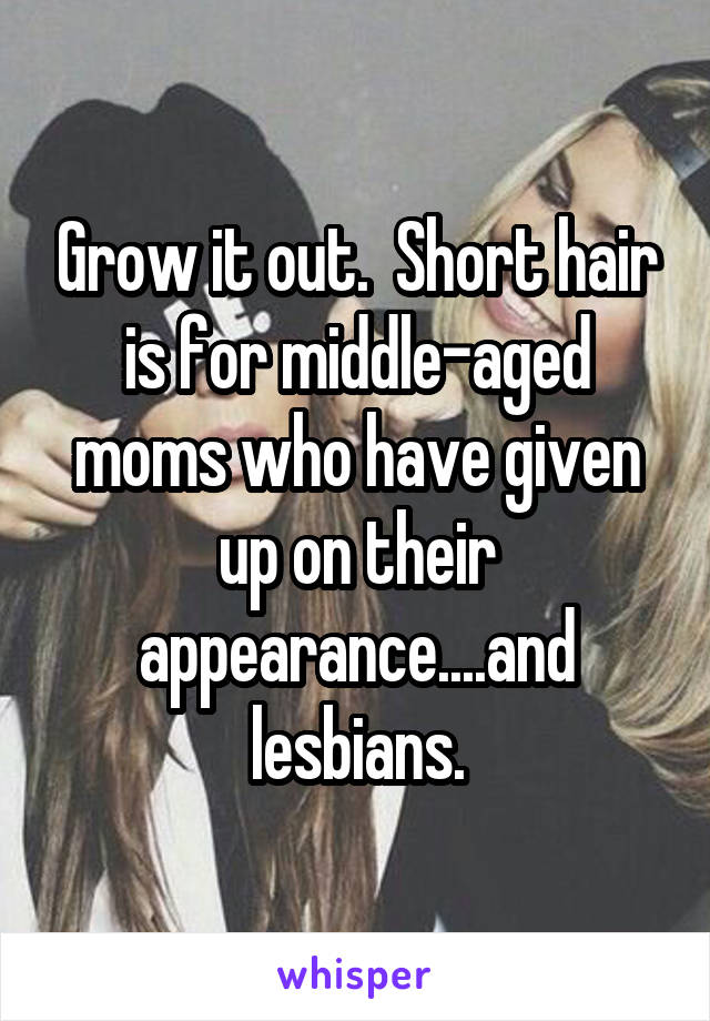 Grow it out.  Short hair is for middle-aged moms who have given up on their appearance....and lesbians.