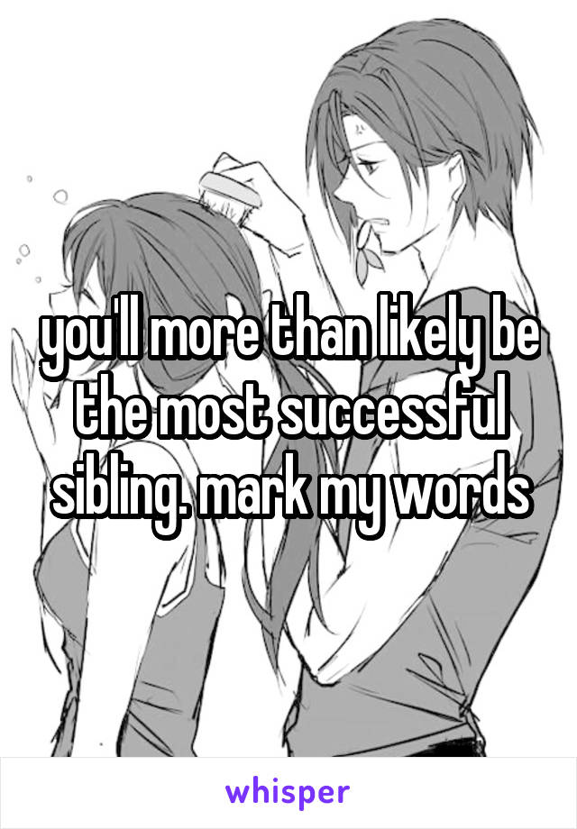you'll more than likely be the most successful sibling. mark my words