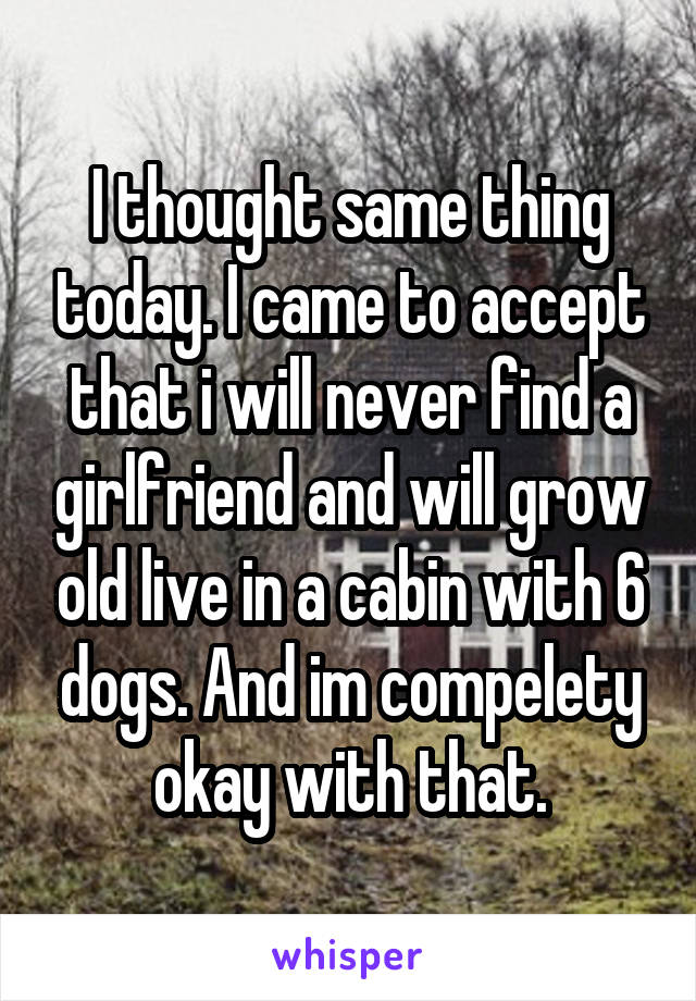 I thought same thing today. I came to accept that i will never find a girlfriend and will grow old live in a cabin with 6 dogs. And im compelety okay with that.