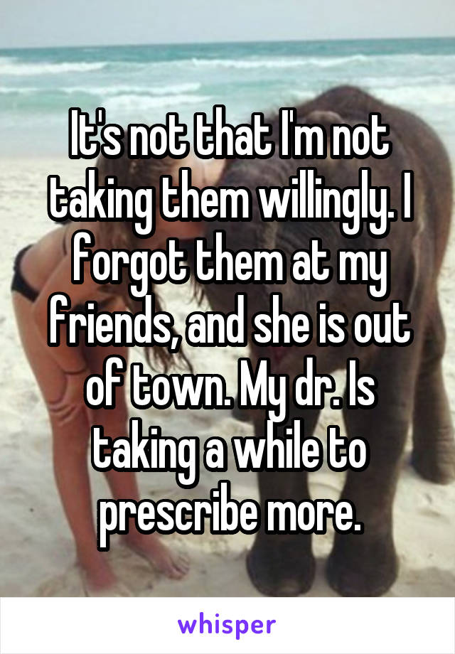 It's not that I'm not taking them willingly. I forgot them at my friends, and she is out of town. My dr. Is taking a while to prescribe more.