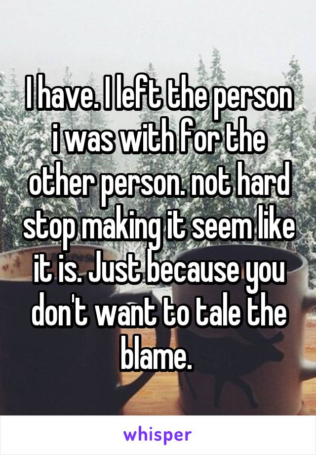 I have. I left the person i was with for the other person. not hard stop making it seem like it is. Just because you don't want to tale the blame. 