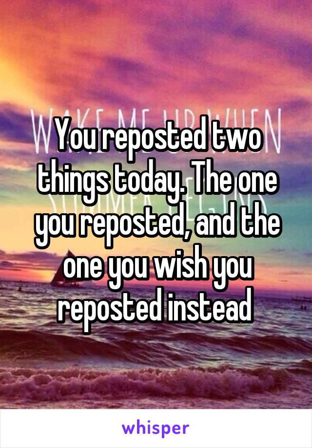 You reposted two things today. The one you reposted, and the one you wish you reposted instead 