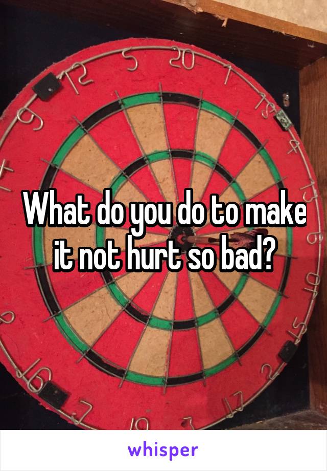 What do you do to make it not hurt so bad?