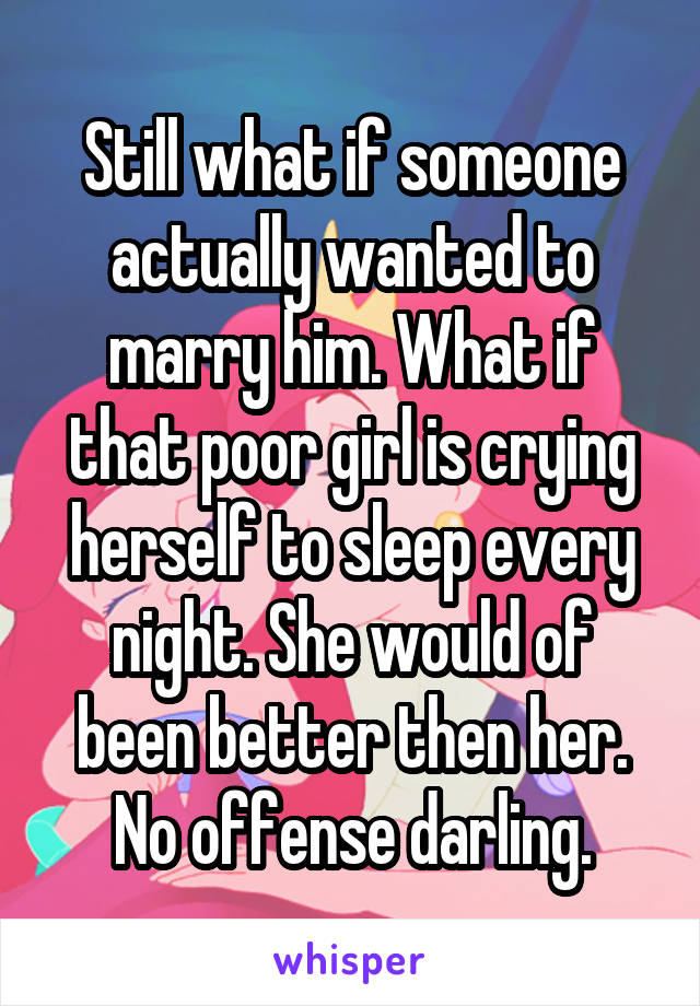 Still what if someone actually wanted to marry him. What if that poor girl is crying herself to sleep every night. She would of been better then her. No offense darling.