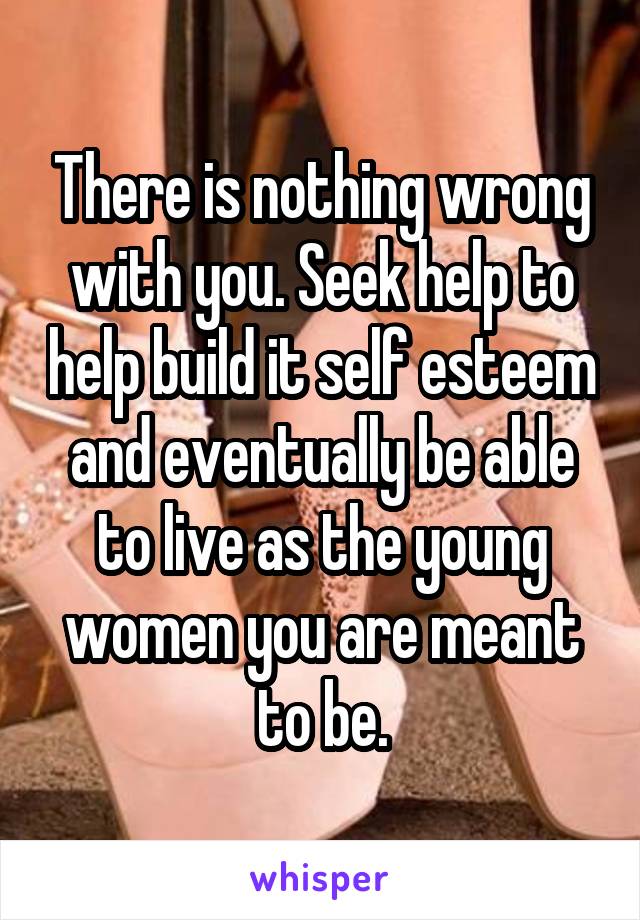 There is nothing wrong with you. Seek help to help build it self esteem and eventually be able to live as the young women you are meant to be.