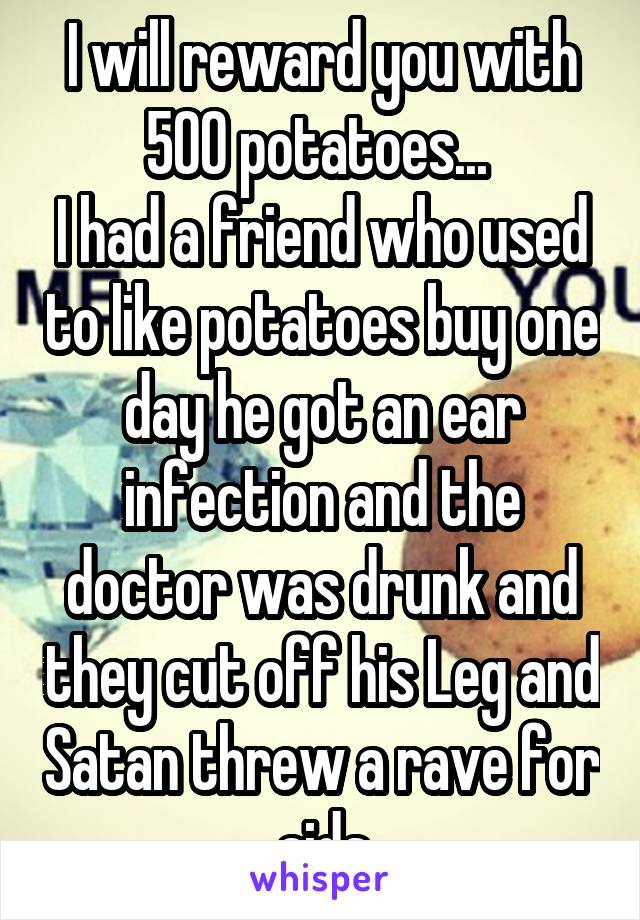 I will reward you with 500 potatoes... 
I had a friend who used to like potatoes buy one day he got an ear infection and the doctor was drunk and they cut off his Leg and Satan threw a rave for aids