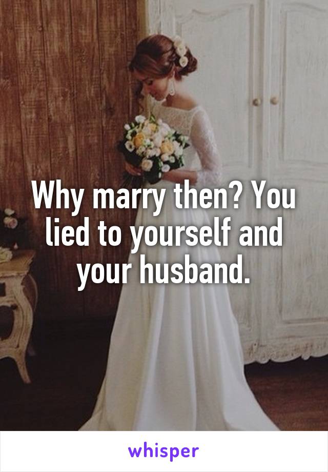 Why marry then? You lied to yourself and your husband.