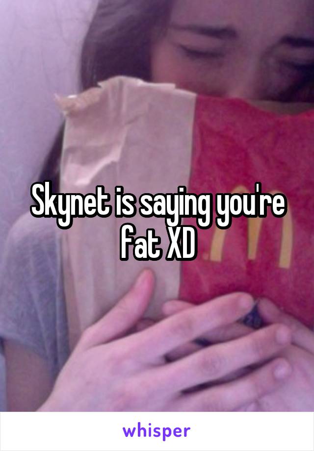 Skynet is saying you're fat XD