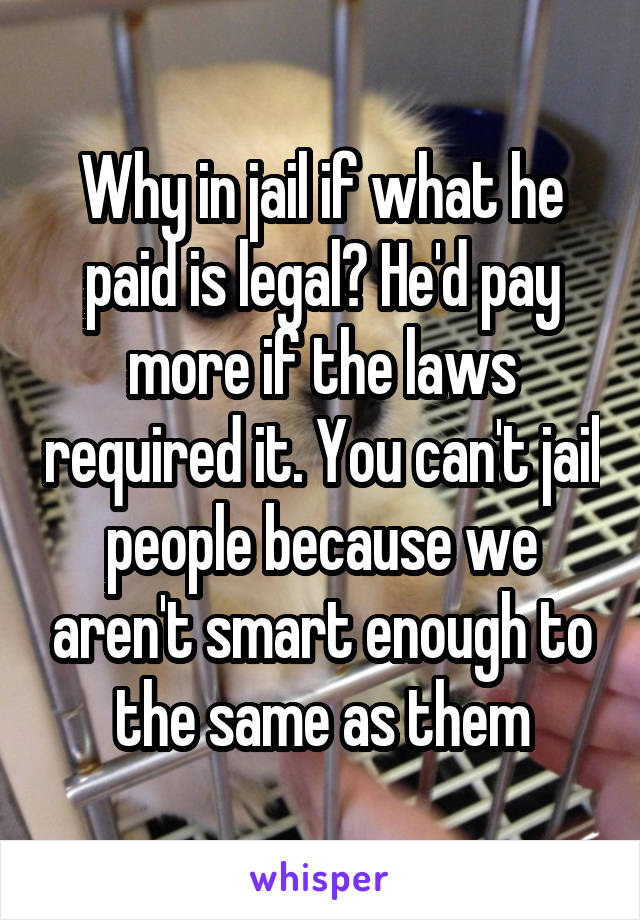 Why in jail if what he paid is legal? He'd pay more if the laws required it. You can't jail people because we aren't smart enough to the same as them