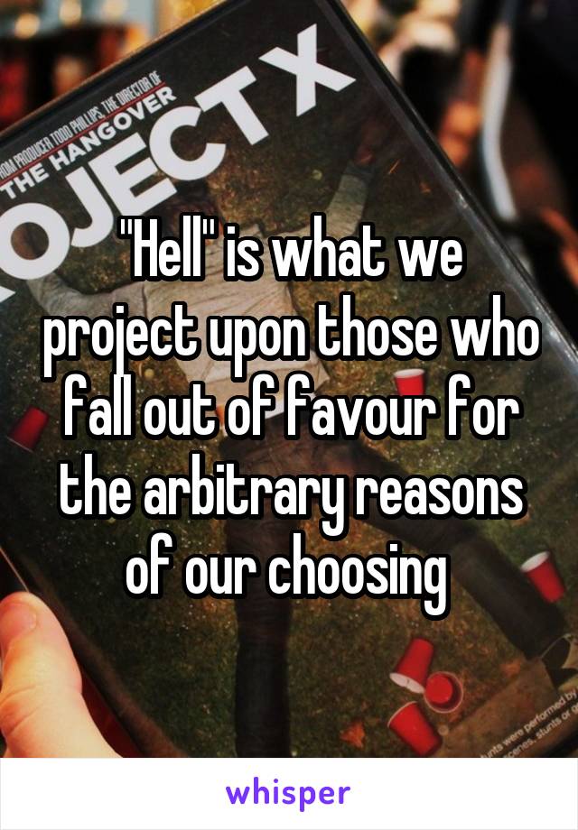 "Hell" is what we project upon those who fall out of favour for the arbitrary reasons of our choosing 