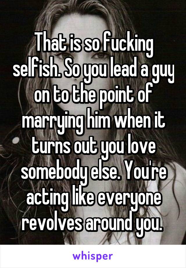 That is so fucking selfish. So you lead a guy on to the point of marrying him when it turns out you love somebody else. You're acting like everyone revolves around you. 