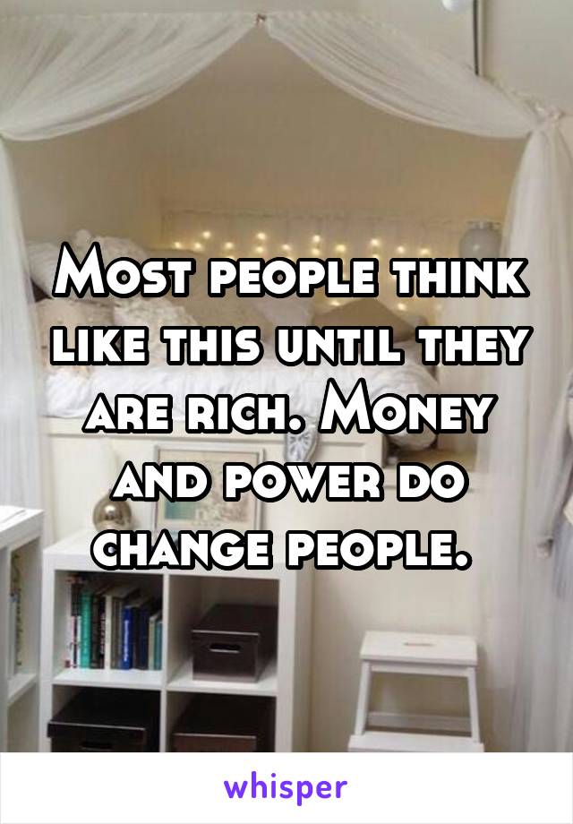 Most people think like this until they are rich. Money and power do change people. 