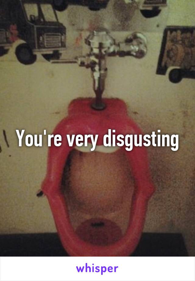 You're very disgusting