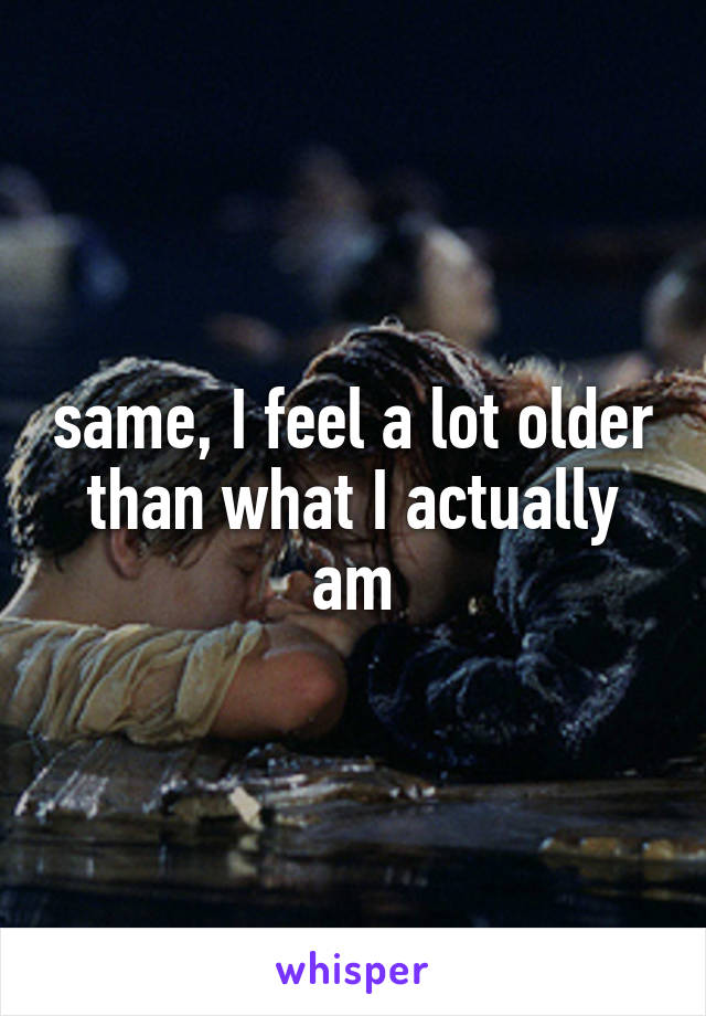 same, I feel a lot older than what I actually am
