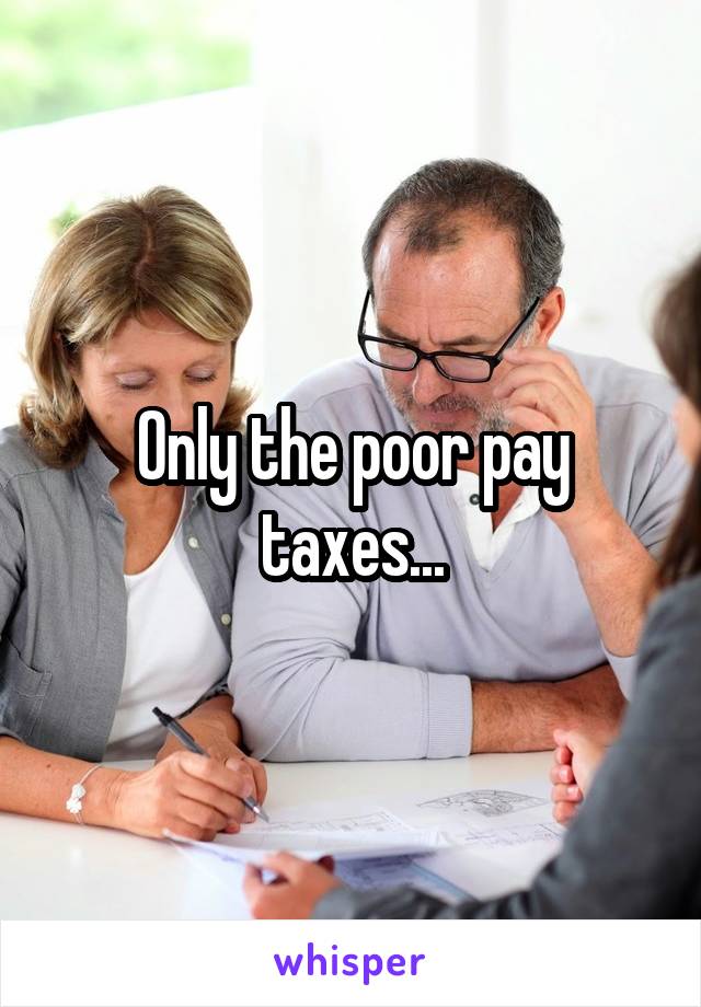 Only the poor pay taxes...