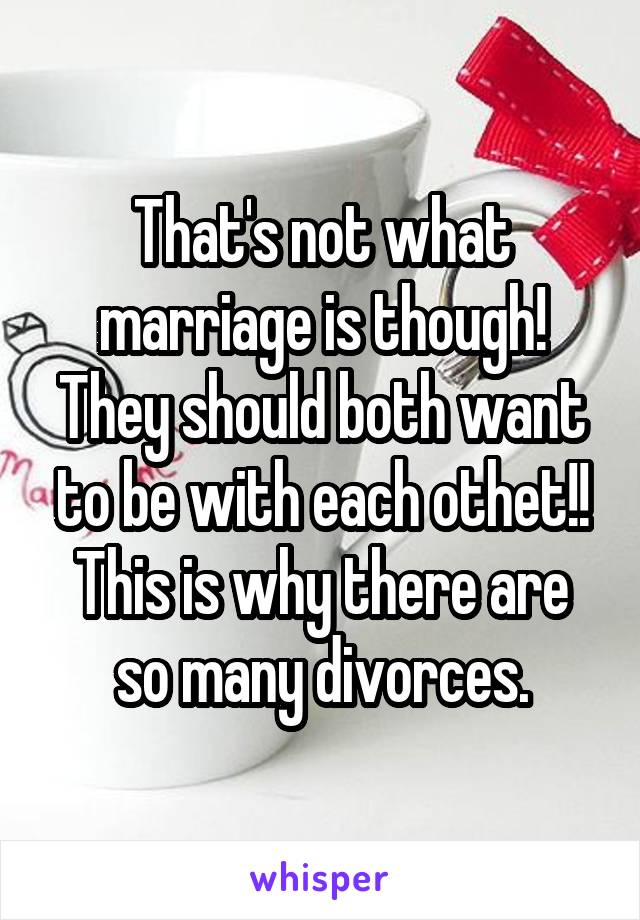 That's not what marriage is though!
They should both want to be with each othet!!
This is why there are so many divorces.