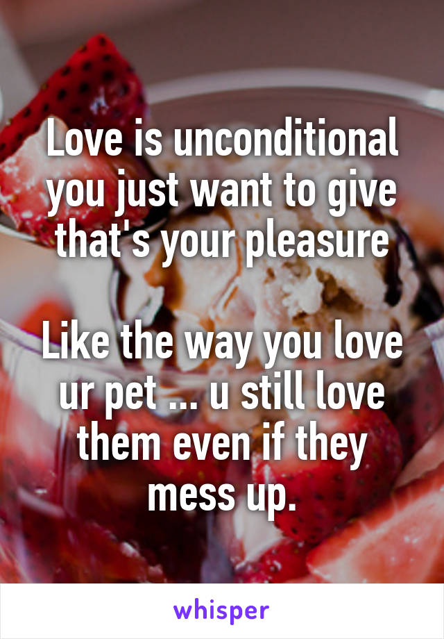 Love is unconditional you just want to give that's your pleasure

Like the way you love ur pet ... u still love them even if they mess up.